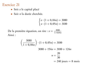 Exercice 21
     • Soit x le capital placé
     • Soit n la durée cherchée.

                                 x · (1 + 0, 04n) = 3080
                                 x · (1 + 0, 05n) = 3100

   De la première équation, on tire : x =    3080
                                            1+0,04n
   Ainsi :
                 3080
                            · (1 + 0, 05n) = 3100
               1 + 0, 04n
                             3080 + 154n = 3100 + 124n
                                           20
                                       n=
                                           30
                                         = 240 jours = 8 mois
 