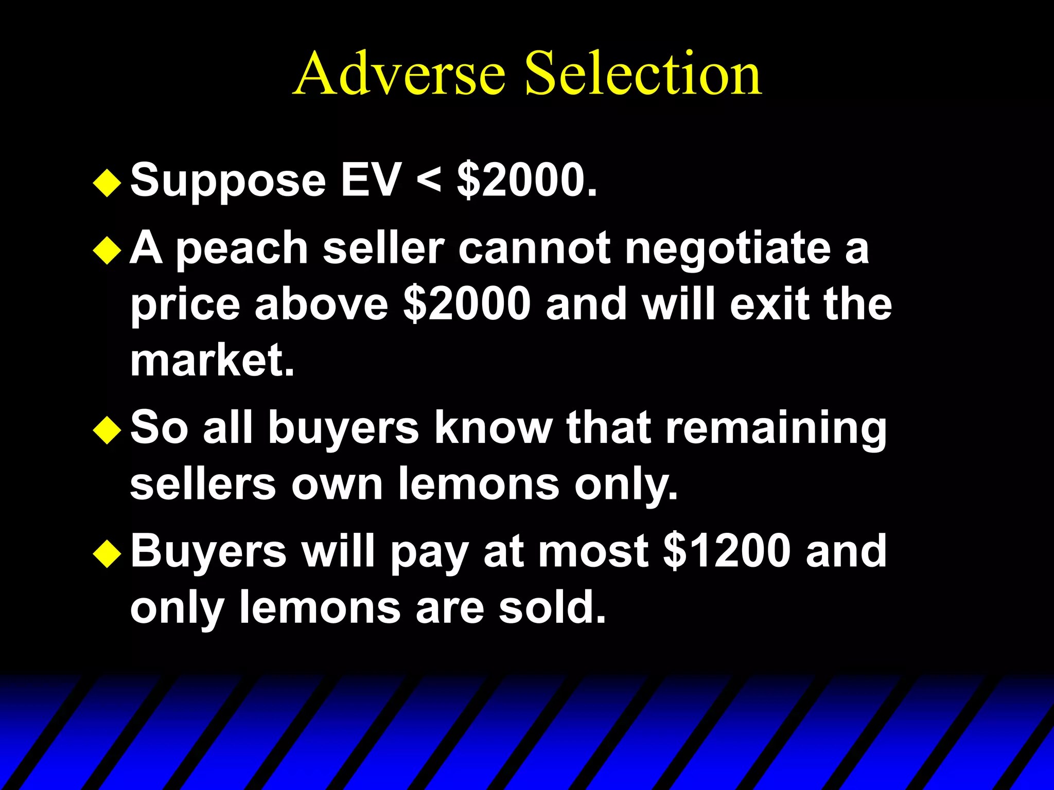 Adverse Selection
Suppose EV < $2000.
A peach seller cannot negotiate a
price above $2000 and will exit the
market.
So all buyers know that remaining
sellers own lemons only.
Buyers will pay at most $1200 and
only lemons are sold.
 