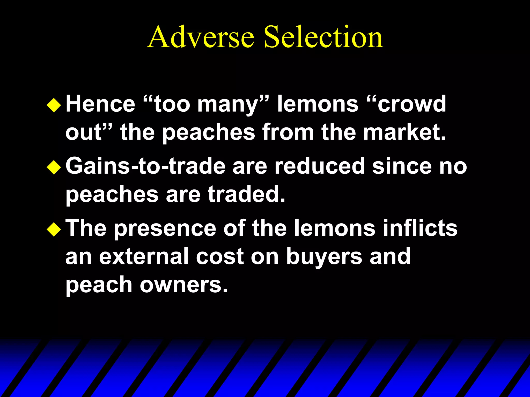 Adverse Selection
Hence “too many” lemons “crowd
out” the peaches from the market.
Gains-to-trade are reduced since no
peaches are traded.
The presence of the lemons inflicts
an external cost on buyers and
peach owners.
 