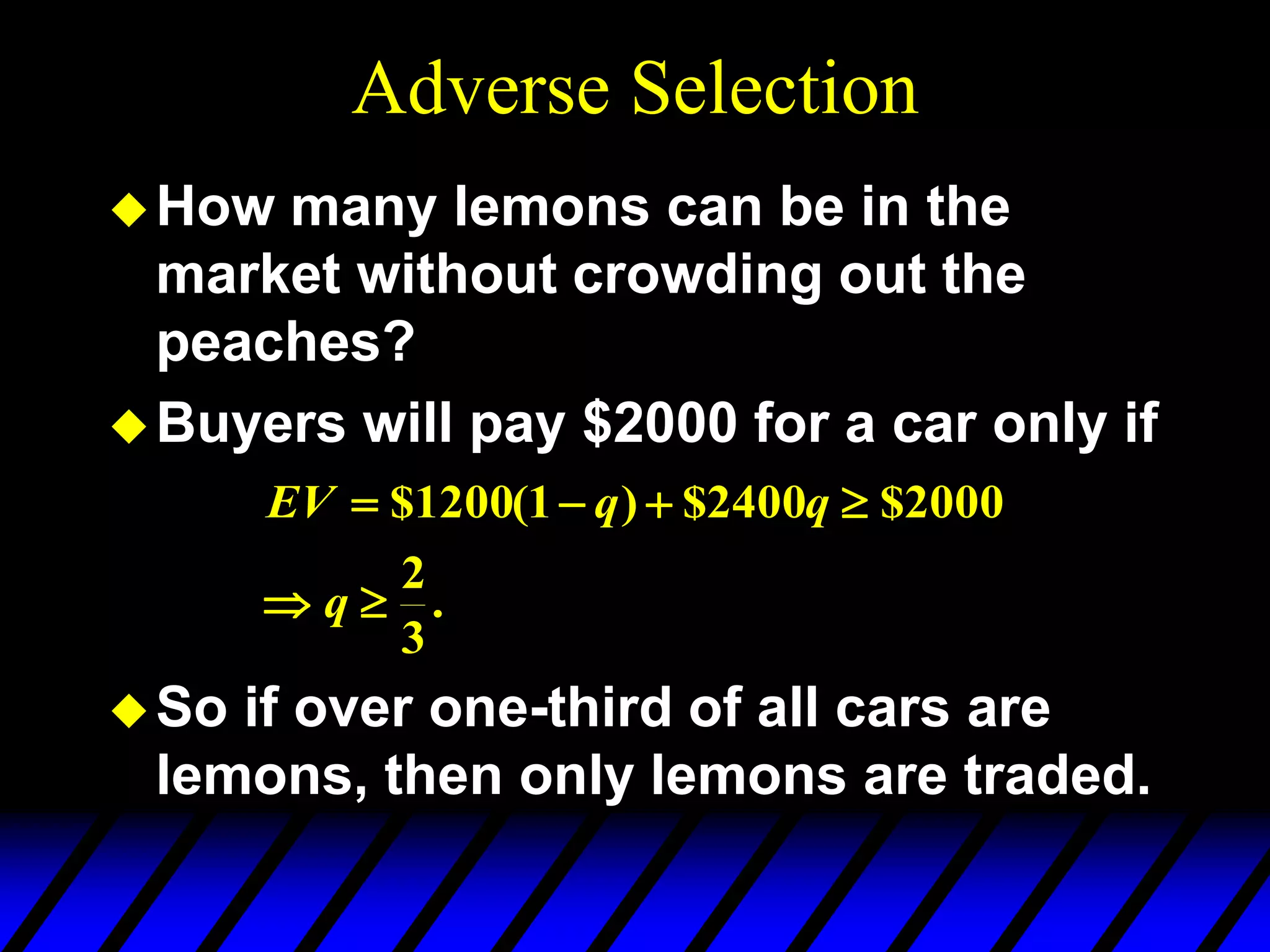 Adverse Selection
How many lemons can be in the
market without crowding out the
peaches?
Buyers will pay $2000 for a car only if
So if over one-third of all cars are
lemons, then only lemons are traded.
.
3
2
2000
$
2400
$
)
1
(
1200
$






q
q
q
EV
 