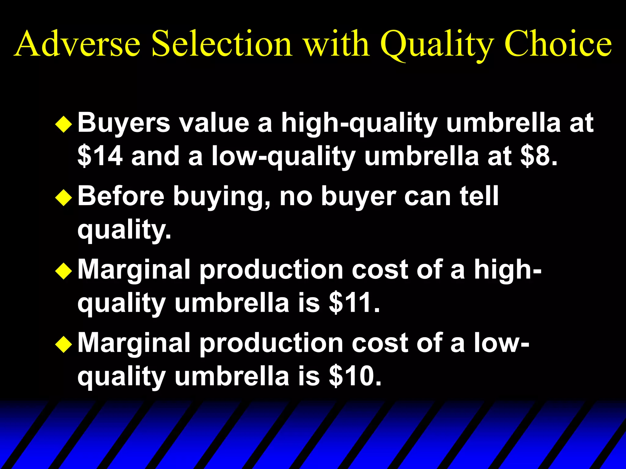 Adverse Selection with Quality Choice
Buyers value a high-quality umbrella at
$14 and a low-quality umbrella at $8.
Before buying, no buyer can tell
quality.
Marginal production cost of a high-
quality umbrella is $11.
Marginal production cost of a low-
quality umbrella is $10.
 