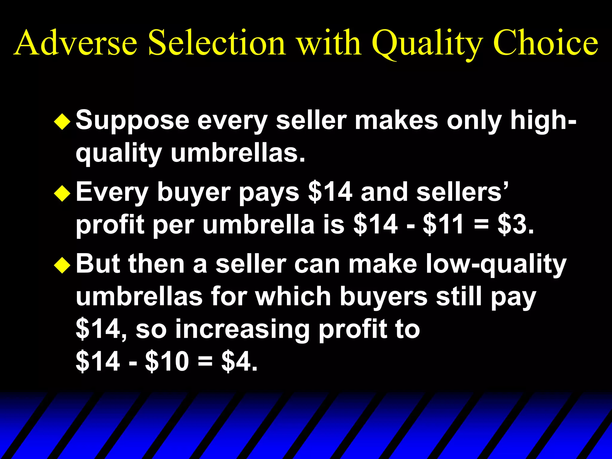 Adverse Selection with Quality Choice
Suppose every seller makes only high-
quality umbrellas.
Every buyer pays $14 and sellers’
profit per umbrella is $14 - $11 = $3.
But then a seller can make low-quality
umbrellas for which buyers still pay
$14, so increasing profit to
$14 - $10 = $4.
 