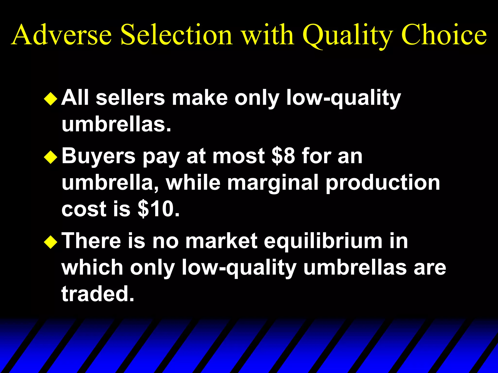 Adverse Selection with Quality Choice
All sellers make only low-quality
umbrellas.
Buyers pay at most $8 for an
umbrella, while marginal production
cost is $10.
There is no market equilibrium in
which only low-quality umbrellas are
traded.
 