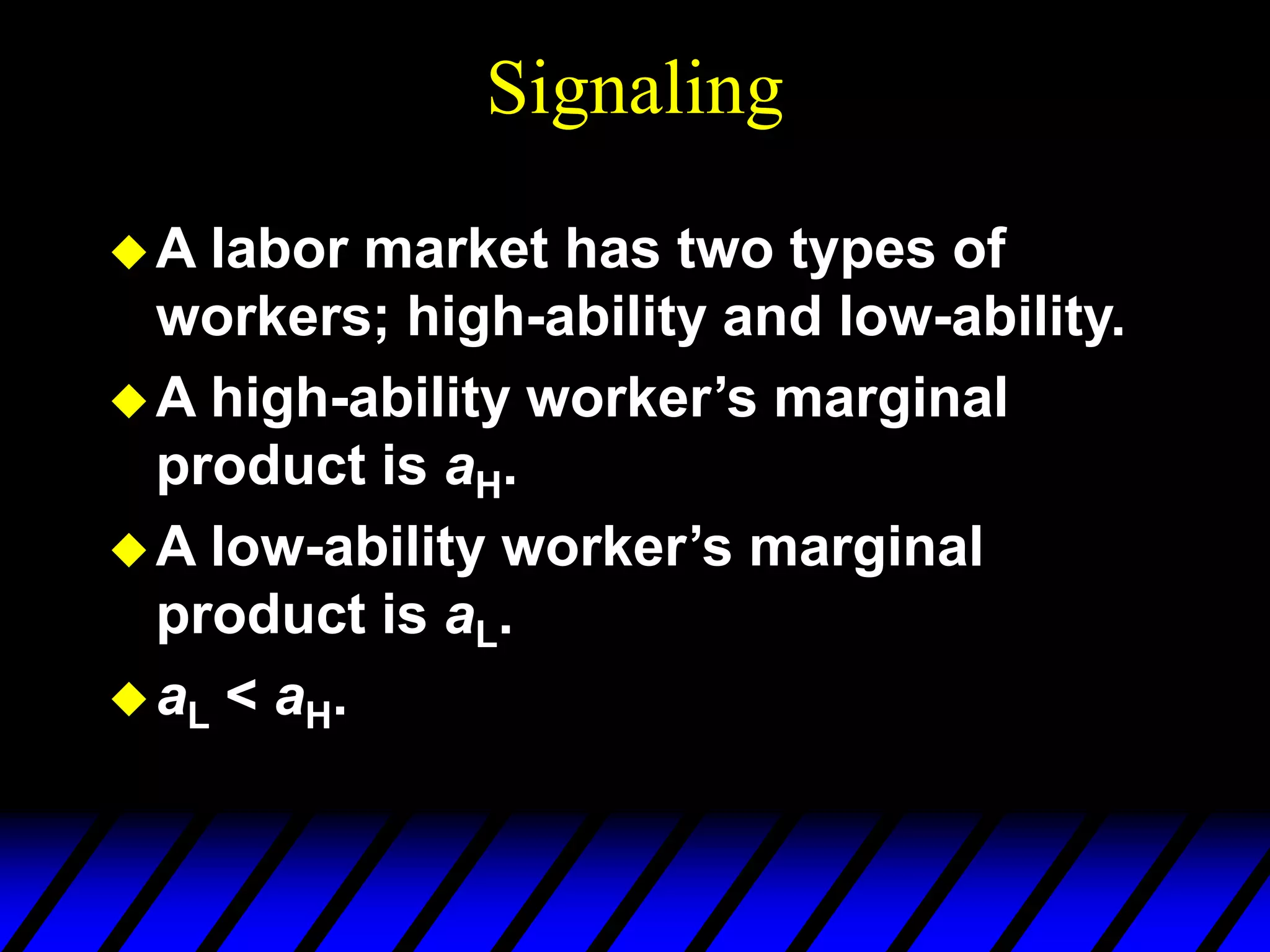 Signaling
A labor market has two types of
workers; high-ability and low-ability.
A high-ability worker’s marginal
product is aH.
A low-ability worker’s marginal
product is aL.
aL < aH.
 