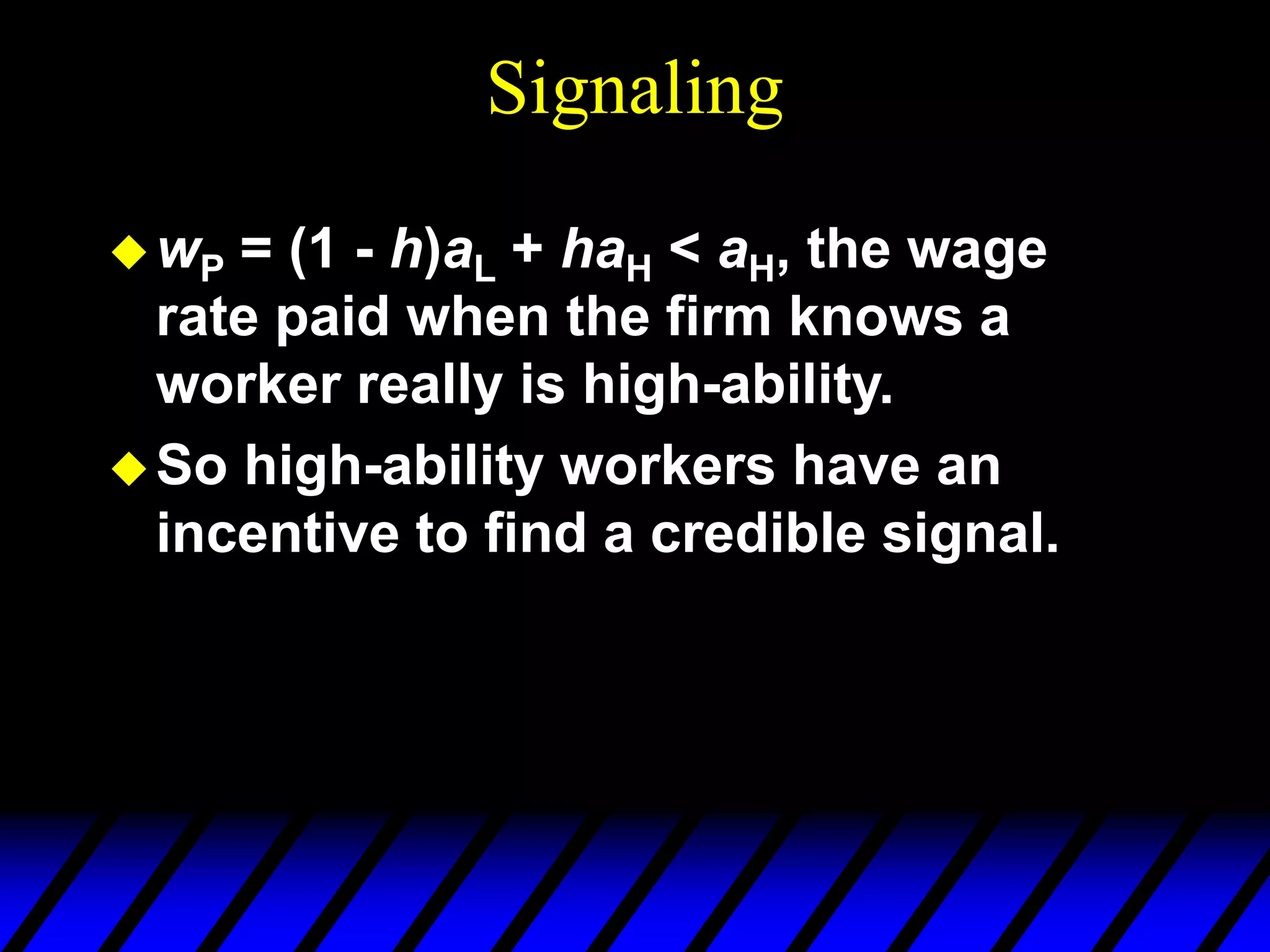 Signaling
wP = (1 - h)aL + haH < aH, the wage
rate paid when the firm knows a
worker really is high-ability.
So high-ability workers have an
incentive to find a credible signal.
 