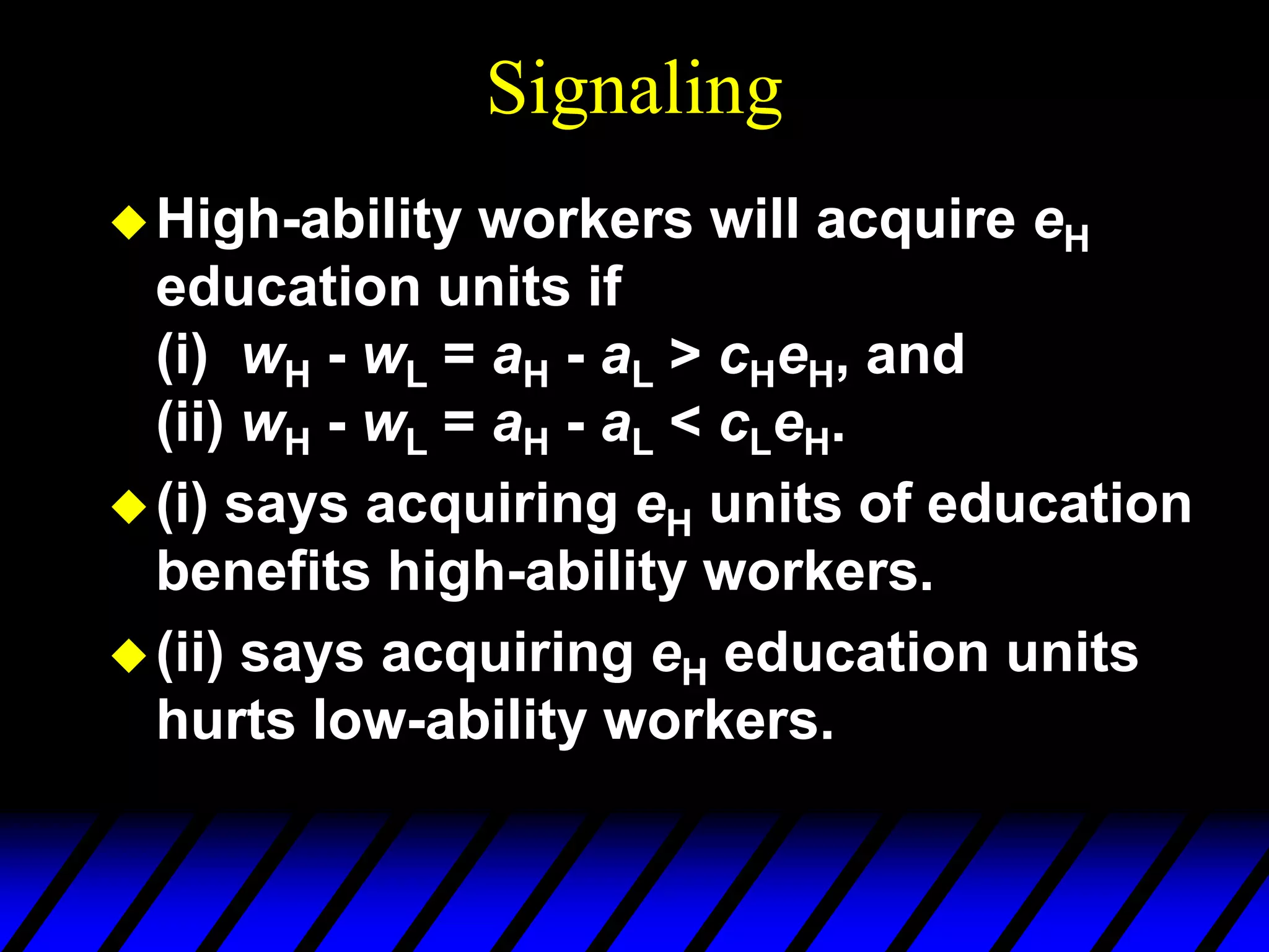 Signaling
High-ability workers will acquire eH
education units if
(i) wH - wL = aH - aL > cHeH, and
(ii) wH - wL = aH - aL < cLeH.
(i) says acquiring eH units of education
benefits high-ability workers.
(ii) says acquiring eH education units
hurts low-ability workers.
 