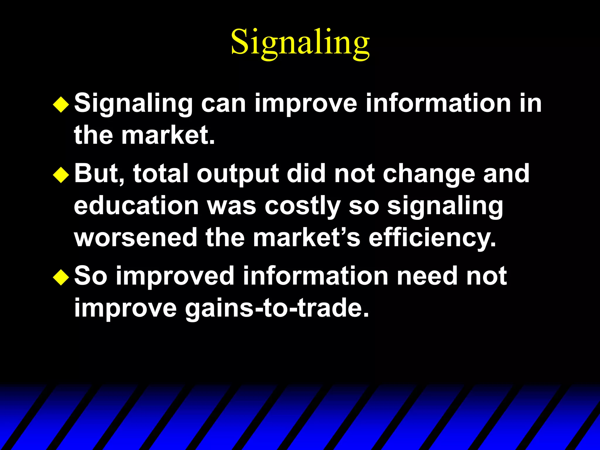 Signaling
Signaling can improve information in
the market.
But, total output did not change and
education was costly so signaling
worsened the market’s efficiency.
So improved information need not
improve gains-to-trade.
 