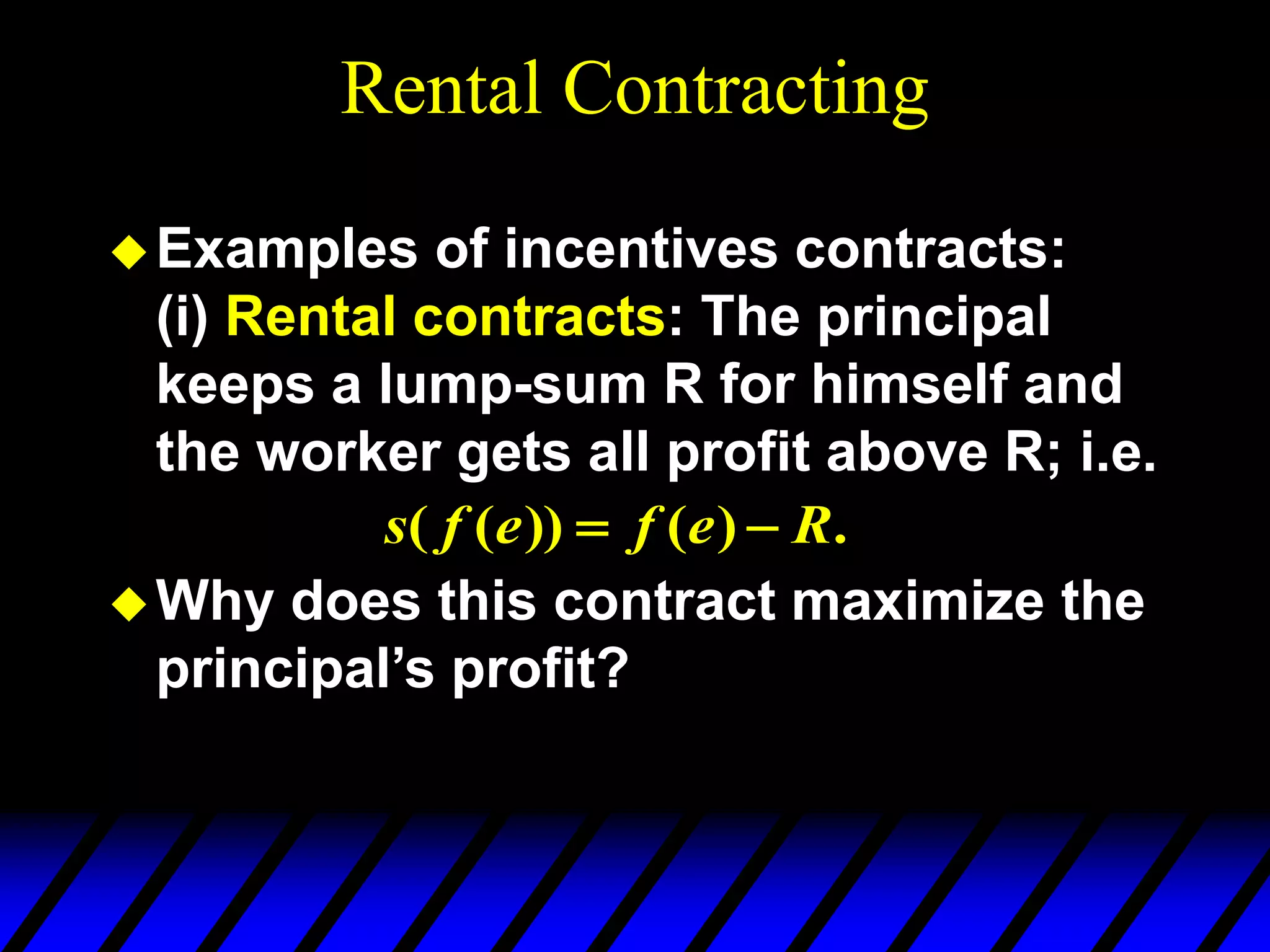 Rental Contracting
Examples of incentives contracts:
(i) Rental contracts: The principal
keeps a lump-sum R for himself and
the worker gets all profit above R; i.e.
Why does this contract maximize the
principal’s profit?
.
)
(
))
(
( R
e
f
e
f
s 

 