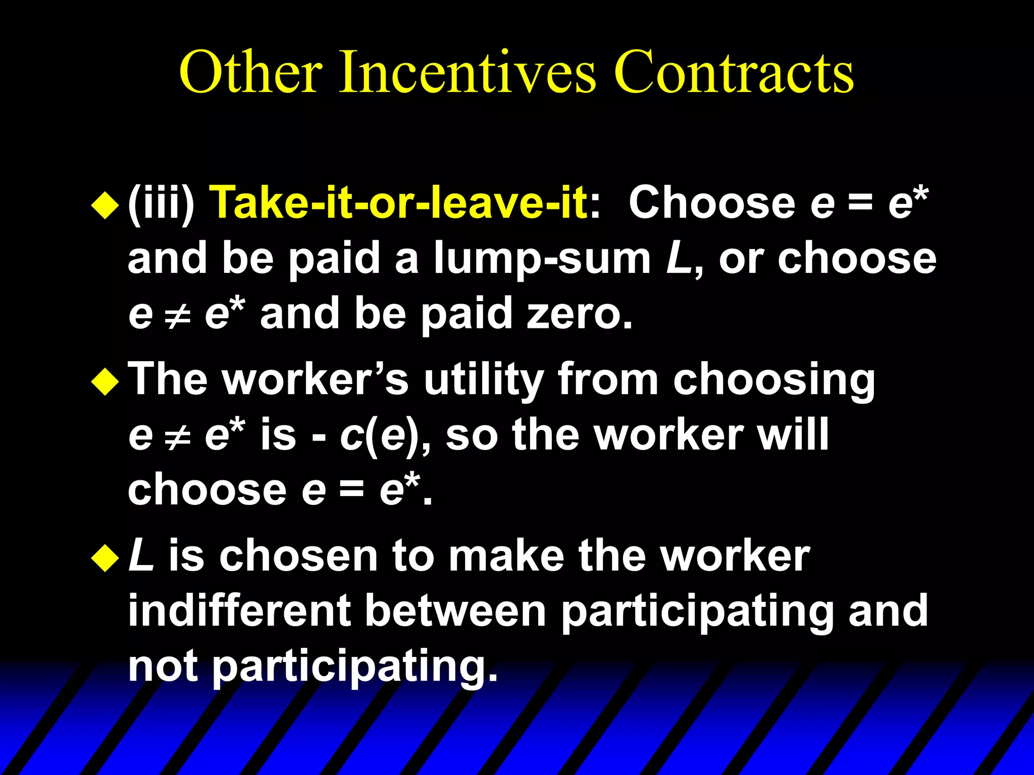 Other Incentives Contracts
(iii) Take-it-or-leave-it: Choose e = e*
and be paid a lump-sum L, or choose
e  e* and be paid zero.
The worker’s utility from choosing
e  e* is - c(e), so the worker will
choose e = e*.
L is chosen to make the worker
indifferent between participating and
not participating.
 