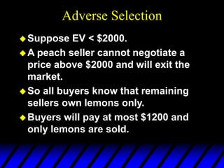 Adverse Selection
Suppose EV < $2000.
A peach seller cannot negotiate a
price above $2000 and will exit the
market.
So all buyers know that remaining
sellers own lemons only.
Buyers will pay at most $1200 and
only lemons are sold.
 