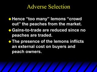Adverse Selection
Hence “too many” lemons “crowd
out” the peaches from the market.
Gains-to-trade are reduced since no
peaches are traded.
The presence of the lemons inflicts
an external cost on buyers and
peach owners.
 