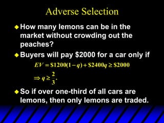Adverse Selection
How many lemons can be in the
market without crowding out the
peaches?
Buyers will pay $2000 for a car only if
So if over one-third of all cars are
lemons, then only lemons are traded.
.
3
2
2000
$
2400
$
)
1
(
1200
$






q
q
q
EV
 