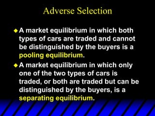 Adverse Selection
A market equilibrium in which both
types of cars are traded and cannot
be distinguished by the buyers is a
pooling equilibrium.
A market equilibrium in which only
one of the two types of cars is
traded, or both are traded but can be
distinguished by the buyers, is a
separating equilibrium.
 