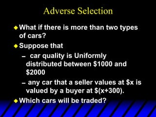 Adverse Selection
What if there is more than two types
of cars?
Suppose that
 car quality is Uniformly
distributed between $1000 and
$2000
any car that a seller values at $x is
valued by a buyer at $(x+300).
Which cars will be traded?
 