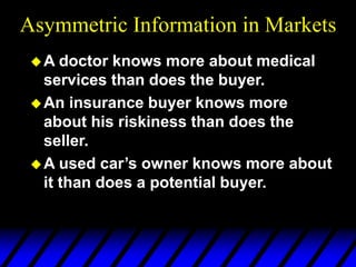 Asymmetric Information in Markets
A doctor knows more about medical
services than does the buyer.
An insurance buyer knows more
about his riskiness than does the
seller.
A used car’s owner knows more about
it than does a potential buyer.
 
