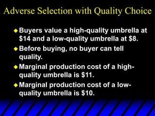Adverse Selection with Quality Choice
Buyers value a high-quality umbrella at
$14 and a low-quality umbrella at $8.
Before buying, no buyer can tell
quality.
Marginal production cost of a high-
quality umbrella is $11.
Marginal production cost of a low-
quality umbrella is $10.
 
