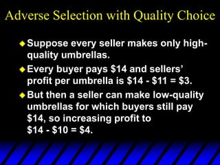 Adverse Selection with Quality Choice
Suppose every seller makes only high-
quality umbrellas.
Every buyer pays $14 and sellers’
profit per umbrella is $14 - $11 = $3.
But then a seller can make low-quality
umbrellas for which buyers still pay
$14, so increasing profit to
$14 - $10 = $4.
 