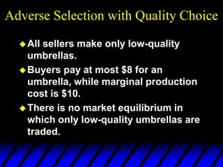 Adverse Selection with Quality Choice
All sellers make only low-quality
umbrellas.
Buyers pay at most $8 for an
umbrella, while marginal production
cost is $10.
There is no market equilibrium in
which only low-quality umbrellas are
traded.
 
