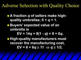 Adverse Selection with Quality Choice
A fraction q of sellers make high-
quality umbrellas; 0 < q < 1.
Buyers’ expected value of an
umbrella is
EV = 14q + 8(1 - q) = 8 + 6q.
High-quality manufacturers must
recover the manufacturing cost,
EV = 8 + 6q  11  q  1/2.
 