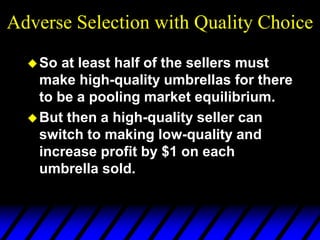 Adverse Selection with Quality Choice
So at least half of the sellers must
make high-quality umbrellas for there
to be a pooling market equilibrium.
But then a high-quality seller can
switch to making low-quality and
increase profit by $1 on each
umbrella sold.
 
