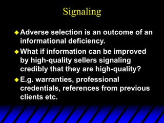 Signaling
Adverse selection is an outcome of an
informational deficiency.
What if information can be improved
by high-quality sellers signaling
credibly that they are high-quality?
E.g. warranties, professional
credentials, references from previous
clients etc.
 