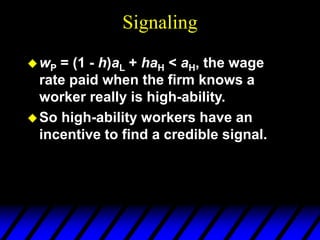 Signaling
wP = (1 - h)aL + haH < aH, the wage
rate paid when the firm knows a
worker really is high-ability.
So high-ability workers have an
incentive to find a credible signal.
 