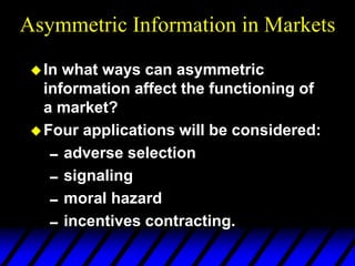 Asymmetric Information in Markets
In what ways can asymmetric
information affect the functioning of
a market?
Four applications will be considered:
adverse selection
signaling
moral hazard
incentives contracting.
 