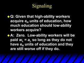 Signaling
Q: Given that high-ability workers
acquire eH units of education, how
much education should low-ability
workers acquire?
A: Zero. Low-ability workers will be
paid wL = aL so long as they do not
have eH units of education and they
are still worse off if they do.
 