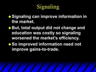 Signaling
Signaling can improve information in
the market.
But, total output did not change and
education was costly so signaling
worsened the market’s efficiency.
So improved information need not
improve gains-to-trade.
 
