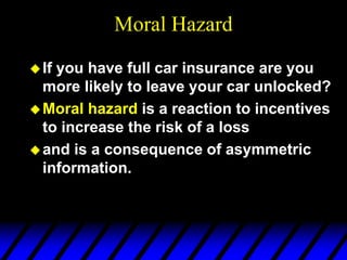 Moral Hazard
If you have full car insurance are you
more likely to leave your car unlocked?
Moral hazard is a reaction to incentives
to increase the risk of a loss
and is a consequence of asymmetric
information.
 