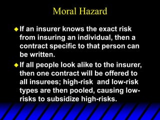 Moral Hazard
If an insurer knows the exact risk
from insuring an individual, then a
contract specific to that person can
be written.
If all people look alike to the insurer,
then one contract will be offered to
all insurees; high-risk and low-risk
types are then pooled, causing low-
risks to subsidize high-risks.
 