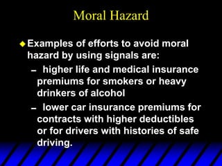 Moral Hazard
Examples of efforts to avoid moral
hazard by using signals are:
 higher life and medical insurance
premiums for smokers or heavy
drinkers of alcohol
 lower car insurance premiums for
contracts with higher deductibles
or for drivers with histories of safe
driving.
 