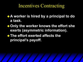 Incentives Contracting
A worker is hired by a principal to do
a task.
Only the worker knows the effort she
exerts (asymmetric information).
The effort exerted affects the
principal’s payoff.
 