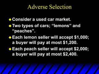 Adverse Selection
Consider a used car market.
Two types of cars; “lemons” and
“peaches”.
Each lemon seller will accept $1,000;
a buyer will pay at most $1,200.
Each peach seller will accept $2,000;
a buyer will pay at most $2,400.
 