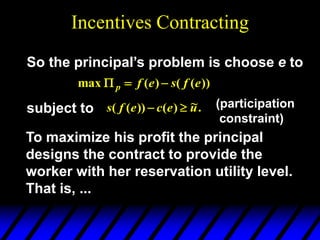Incentives Contracting
So the principal’s problem is choose e to
))
(
(
)
(
max e
f
s
e
f
p 


subject to .
~
)
(
))
(
( u
e
c
e
f
s 
 (participation
constraint)
To maximize his profit the principal
designs the contract to provide the
worker with her reservation utility level.
That is, ...
 