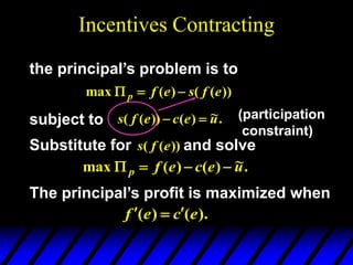 Incentives Contracting
the principal’s problem is to
subject to (participation
constraint)
The principal’s profit is maximized when
).
(
)
( e
c
e
f 


))
(
(
)
(
max e
f
s
e
f
p 


.
~
)
(
))
(
( u
e
c
e
f
s 

.
~
)
(
)
(
max u
e
c
e
f
p 



Substitute for and solve
))
(
( e
f
s
 