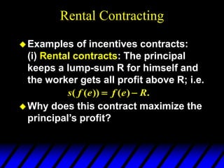 Rental Contracting
Examples of incentives contracts:
(i) Rental contracts: The principal
keeps a lump-sum R for himself and
the worker gets all profit above R; i.e.
Why does this contract maximize the
principal’s profit?
.
)
(
))
(
( R
e
f
e
f
s 

 
