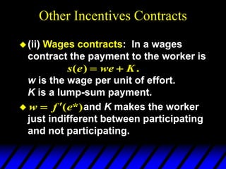 Other Incentives Contracts
(ii) Wages contracts: In a wages
contract the payment to the worker is
w is the wage per unit of effort.
K is a lump-sum payment.
 and K makes the worker
just indifferent between participating
and not participating.
.
)
( K
we
e
s 

*)
(e
f
w 

 
