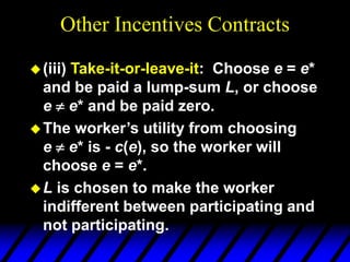 Other Incentives Contracts
(iii) Take-it-or-leave-it: Choose e = e*
and be paid a lump-sum L, or choose
e  e* and be paid zero.
The worker’s utility from choosing
e  e* is - c(e), so the worker will
choose e = e*.
L is chosen to make the worker
indifferent between participating and
not participating.
 