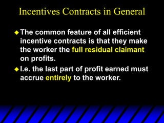 Incentives Contracts in General
The common feature of all efficient
incentive contracts is that they make
the worker the full residual claimant
on profits.
I.e. the last part of profit earned must
accrue entirely to the worker.
 