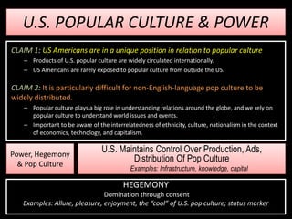 U.S. POPULAR CULTURE & POWER
CLAIM 1: US Americans are in a unique position in relation to popular culture
    – Products of U.S. popular culture are widely circulated internationally.
    – US Americans are rarely exposed to popular culture from outside the US.

CLAIM 2: It is particularly difficult for non-English-language pop culture to be
widely distributed.
    – Popular culture plays a big role in understanding relations around the globe, and we rely on
      popular culture to understand world issues and events.
    – Important to be aware of the interrelatedness of ethnicity, culture, nationalism in the context
      of economics, technology, and capitalism.


Power, Hegemony
                                 U.S. Maintains Control Over Production, Ads,
  & Pop Culture
                                         Distribution Of Pop Culture
                                            Examples: Infrastructure, knowledge, capital

                                         HEGEMONY
                               Domination through consent
   Examples: Allure, pleasure, enjoyment, the “cool” of U.S. pop culture; status marker
 