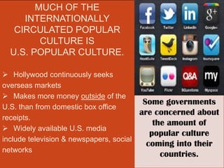 MUCH OF THE
     INTERNATIONALLY
   CIRCULATED POPULAR
         CULTURE IS
  U.S. POPULAR CULTURE.

 Hollywood continuously seeks
overseas markets
 Makes more money outside of the
                                           Some governments
U.S. than from domestic box office
                                          are concerned about
receipts.
                                              the amount of
 Widely available U.S. media
                                             popular culture
include television & newspapers, social
                                            coming into their
networks
                                                countries.
 
