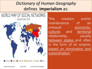 Dictionary of Human Geography
    defines Imperialism as:

               "the     creation     and/or
               maintenance        of     an
               unequal           economic,
               cultural, and territorial
               relationship,         usually
               between states and often
               in the form of an empire,
               based on domination and
               subordination.”
 