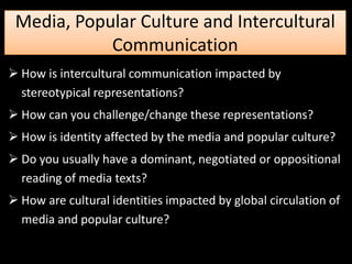 Media, Popular Culture and Intercultural
            Communication
 How is intercultural communication impacted by
  stereotypical representations?
 How can you challenge/change these representations?
 How is identity affected by the media and popular culture?
 Do you usually have a dominant, negotiated or oppositional
  reading of media texts?
 How are cultural identities impacted by global circulation of
  media and popular culture?
 