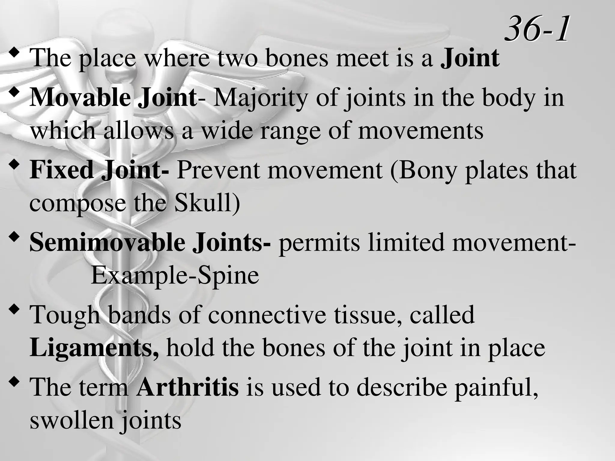 36-1
 The place where two bones meet is a Joint
 Movable Joint- Majority of joints in the body in
which allows a wide range of movements
 Fixed Joint- Prevent movement (Bony plates that
compose the Skull)
 Semimovable Joints- permits limited movement-
Example-Spine
 Tough bands of connective tissue, called
Ligaments, hold the bones of the joint in place
 The term Arthritis is used to describe painful,
swollen joints
 