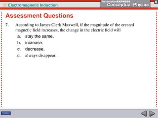37 Electromagnetic Induction
7. According to James Clerk Maxwell, if the magnitude of the created
magnetic field increases, the change in the electric field will
a. stay the same.
b. increase.
c. decrease.
d. always disappear.
Assessment Questions
 