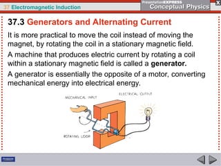 37 Electromagnetic Induction
It is more practical to move the coil instead of moving the
magnet, by rotating the coil in a stationary magnetic field.
A machine that produces electric current by rotating a coil
within a stationary magnetic field is called a generator.
A generator is essentially the opposite of a motor, converting
mechanical energy into electrical energy.
37.3 Generators and Alternating Current
 