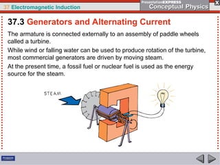 37 Electromagnetic Induction
The armature is connected externally to an assembly of paddle wheels
called a turbine.
While wind or falling water can be used to produce rotation of the turbine,
most commercial generators are driven by moving steam.
At the present time, a fossil fuel or nuclear fuel is used as the energy
source for the steam.
37.3 Generators and Alternating Current
 