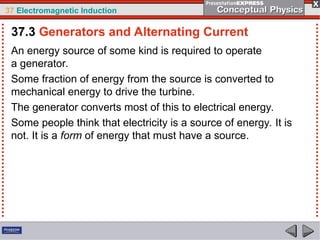 37 Electromagnetic Induction
An energy source of some kind is required to operate
a generator.
Some fraction of energy from the source is converted to
mechanical energy to drive the turbine.
The generator converts most of this to electrical energy.
Some people think that electricity is a source of energy. It is
not. It is a form of energy that must have a source.
37.3 Generators and Alternating Current
 