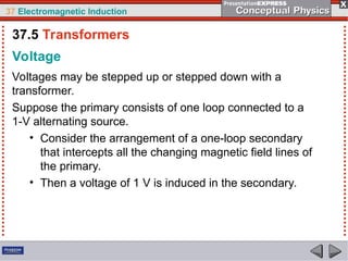 37 Electromagnetic Induction
Voltage
Voltages may be stepped up or stepped down with a
transformer.
Suppose the primary consists of one loop connected to a
1-V alternating source.
• Consider the arrangement of a one-loop secondary
that intercepts all the changing magnetic field lines of
the primary.
• Then a voltage of 1 V is induced in the secondary.
37.5 Transformers
 